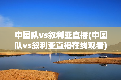 中国队vs叙利亚直播(中国队vs叙利亚直播在线观看)