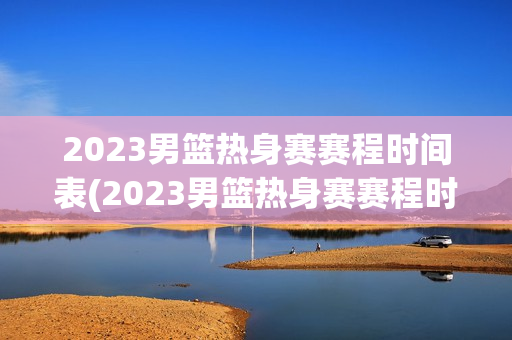 2023男篮热身赛赛程时间表(2023男篮热身赛赛程时间表格)