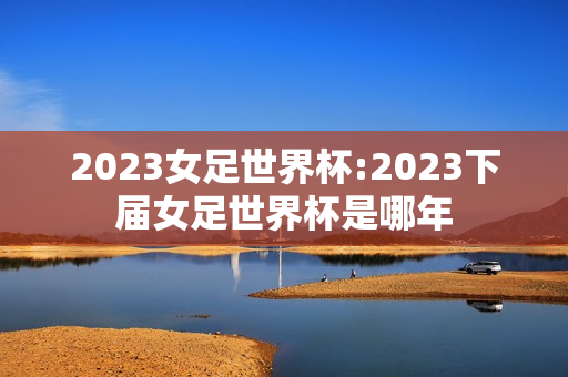 2023女足世界杯:2023下届女足世界杯是哪年