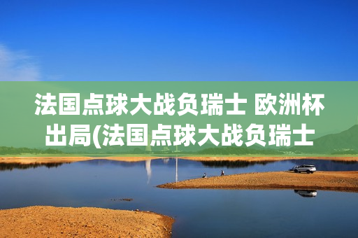 法国点球大战负瑞士 欧洲杯出局(法国点球大战负瑞士欧洲杯出局)