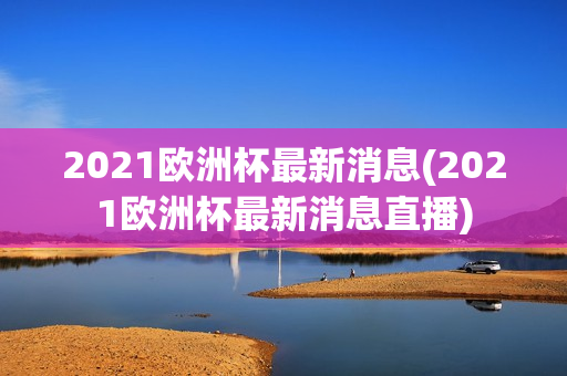 2021欧洲杯最新消息(2021欧洲杯最新消息直播)