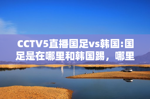 CCTV5直播国足vs韩国:国足是在哪里和韩国踢，哪里有直播