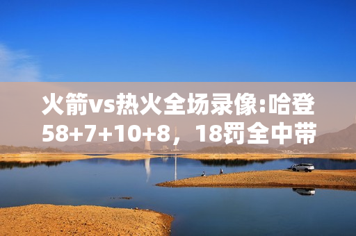 火箭vs热火全场录像:哈登58+7+10+8，18罚全中带领火箭16分逆转热火，火箭的取胜之匙是什么