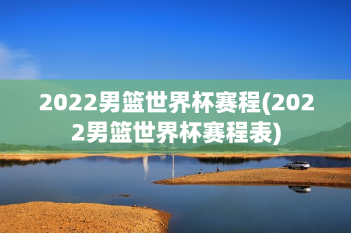 2022男篮世界杯赛程(2022男篮世界杯赛程表)