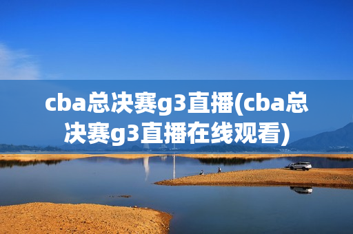 cba总决赛g3直播(cba总决赛g3直播在线观看)