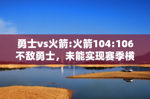 勇士vs火箭:火箭104:106不敌勇士，未能实现赛季横扫勇士，火箭本场为什么会输