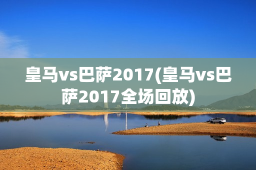 皇马vs巴萨2017(皇马vs巴萨2017全场回放)