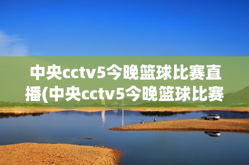 中央cctv5今晚篮球比赛直播(中央cctv5今晚篮球比赛直播回放)