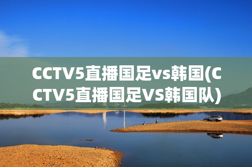 CCTV5直播国足vs韩国(CCTV5直播国足VS韩国队)