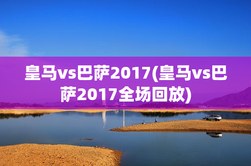 皇马vs巴萨2017(皇马vs巴萨2017全场回放)