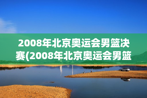 2008年北京奥运会男篮决赛(2008年北京奥运会男篮决赛美国vs西班牙全场录像回放)