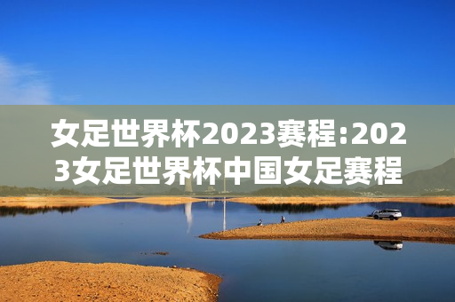 女足世界杯2023赛程:2023女足世界杯中国女足赛程