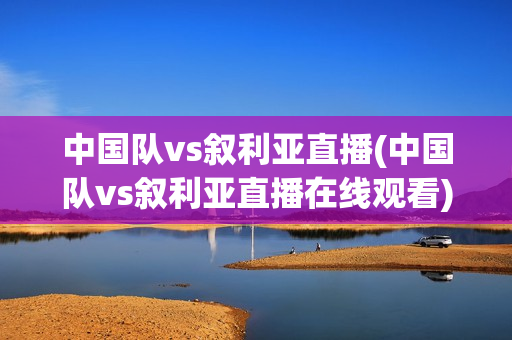 中国队vs叙利亚直播(中国队vs叙利亚直播在线观看)