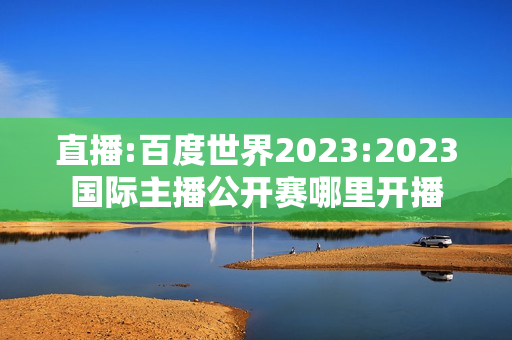 直播:百度世界2023:2023国际主播公开赛哪里开播