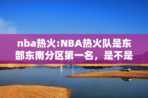 nba热火:NBA热火队是东部东南分区第一名，是不是直接进入前四名