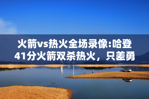 火箭vs热火全场录像:哈登41分火箭双杀热火，只差勇士半个胜场，还有谁能阻挡火箭