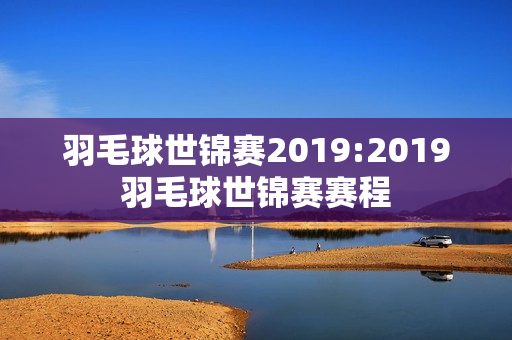 羽毛球世锦赛2019:2019羽毛球世锦赛赛程