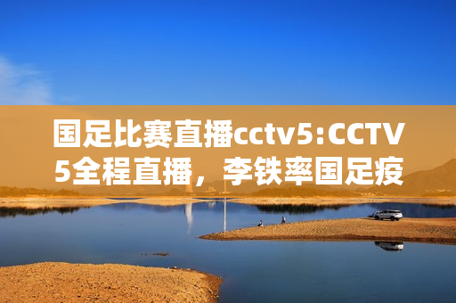 国足比赛直播cctv5:CCTV5全程直播，李铁率国足疫情后首战，净胜几球国人满意