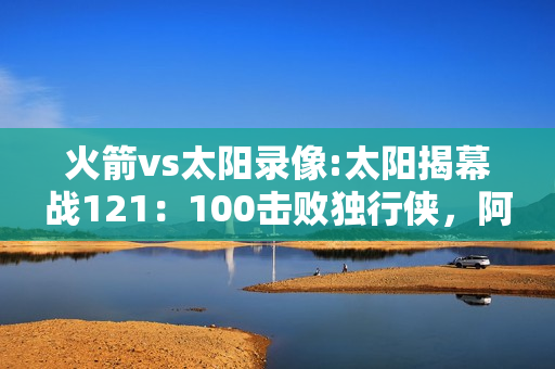 火箭vs太阳录像:太阳揭幕战121：100击败独行侠，阿里扎高效砍21分，火箭后悔吗