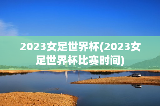 2023女足世界杯(2023女足世界杯比赛时间)