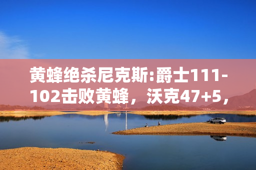 黄蜂绝杀尼克斯:爵士111-102击败黄蜂，沃克47+5，米切尔25+5，怎么评价