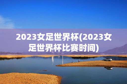 2023女足世界杯(2023女足世界杯比赛时间)