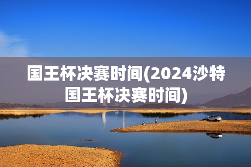 国王杯决赛时间(2024沙特国王杯决赛时间)