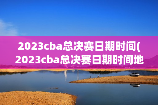 2023cba总决赛日期时间(2023cba总决赛日期时间地点)