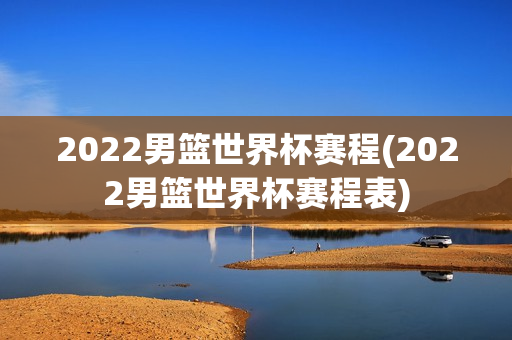 2022男篮世界杯赛程(2022男篮世界杯赛程表)