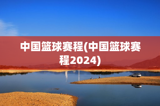 中国篮球赛程(中国篮球赛程2024)