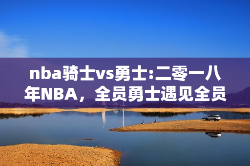 nba骑士vs勇士:二零一八年NBA，全员勇士遇见全员骑士，胜负谁大