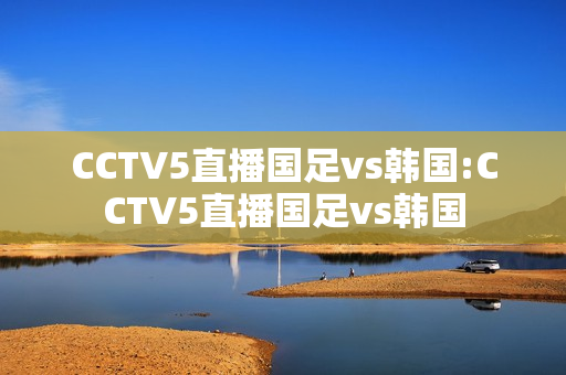 CCTV5直播国足vs韩国:CCTV5直播国足vs韩国