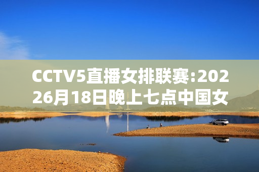 CCTV5直播女排联赛:20226月18日晚上七点中国女排对阵美国央视第五频道播