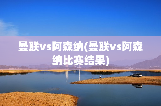 曼联vs阿森纳(曼联vs阿森纳比赛结果)