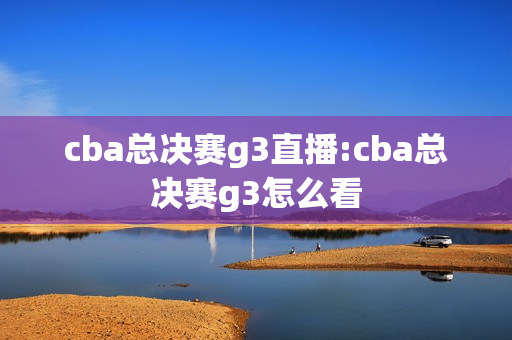 cba总决赛g3直播:cba总决赛g3怎么看