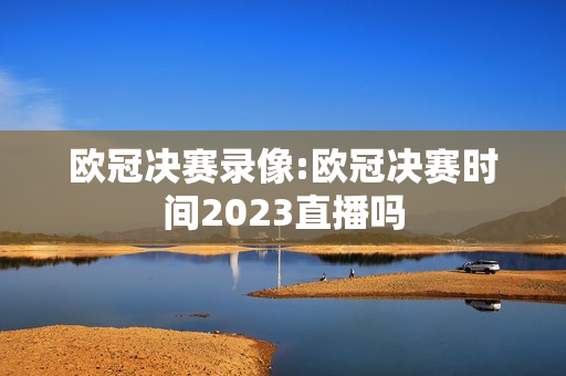 欧冠决赛录像:欧冠决赛时间2023直播吗