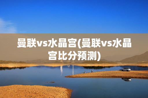 曼联vs水晶宫(曼联vs水晶宫比分预测)