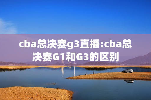 cba总决赛g3直播:cba总决赛G1和G3的区别