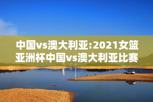 中国vs澳大利亚:2021女篮亚洲杯中国vs澳大利亚比赛结果