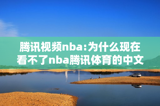 腾讯视频nba:为什么现在看不了nba腾讯体育的中文解说录像了？在哪里可以看到