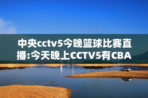 中央cctv5今晚篮球比赛直播:今天晚上CCTV5有CBA直播吗?直播的是哪一场啊