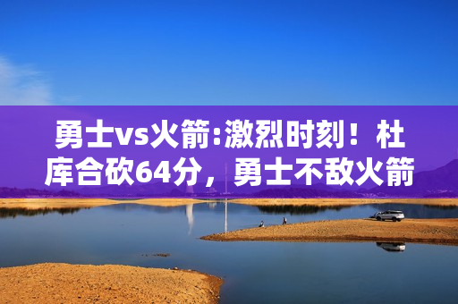 勇士vs火箭:激烈时刻！杜库合砍64分，勇士不敌火箭系列赛2-2平，勇士到底输在哪