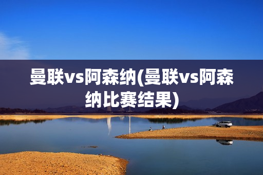 曼联vs阿森纳(曼联vs阿森纳比赛结果)