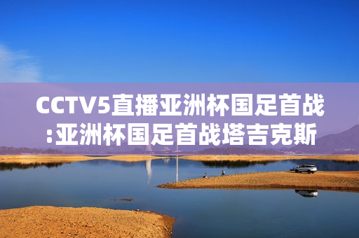 CCTV5直播亚洲杯国足首战:亚洲杯国足首战塔吉克斯坦时间