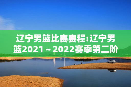 辽宁男篮比赛赛程:辽宁男篮2021～2022赛季第二阶段赛程表还沒出来吗