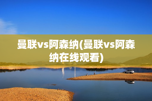 曼联vs阿森纳(曼联vs阿森纳在线观看)