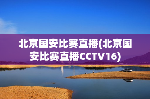 北京国安比赛直播(北京国安比赛直播CCTV16)